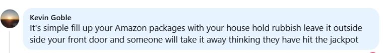 It's simple fill up your Amazon packages with your house hold rubbish leave it outside side your front door and someone will take it away thinking they have hit the jackpot FB comment